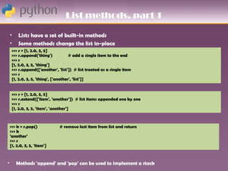 List methods, part 1

    •    Lists have a set of built-in methods
    •    Some methods change the list in-place
     >>> r = [1, 2.0, 3, 5]
     >>> r.append('thing')            # add a single item to the end
     >>> r
     [1, 2.0, 3, 5, 'thing']
     >>> r.append(['another', 'list']) # list treated as a single item
     >>> r
     [1, 2.0, 3, 5, 'thing', ['another', 'list']]


     >>> r = [1, 2.0, 3, 5]
     >>> r.extend(['item', 'another']) # list items appended one by one
     >>> r
     [1, 2.0, 3, 5, 'item', 'another']



    >>> k = r.pop()            # remove last item from list and return
    >>> k
    'another'
    >>> r
    [1, 2.0, 3, 5, 'item']


•       Methods 'append' and 'pop' can be used to implement a stack
 