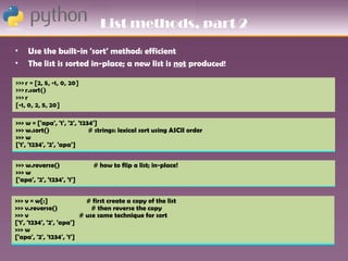 List methods, part 2
•    Use the built-in 'sort' method: efficient
•    The list is sorted in-place; a new list is not produced!




>>> w = ['apa', '1', '2', '1234']
>>> w.sort()                  # strings: lexical sort using ASCII order
>>> w
['1', '1234', '2', 'apa']


>>> w.reverse()              # how to flip a list; in-place!
>>> w
['apa', '2', '1234', '1']


>>> v = w[:]                # first create a copy of the list
>>> v.reverse()               # then reverse the copy
>>> v                     # use same technique for sort
['1', '1234', '2', 'apa']
>>> w
['apa', '2', '1234', '1']
 
