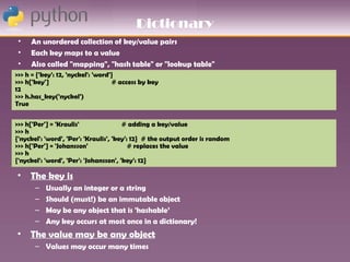 Dictionary
 •   An unordered collection of key/value pairs
 •   Each key maps to a value
 •   Also called "mapping", "hash table" or "lookup table"
>>> h = {'key': 12, 'nyckel': 'word'}
>>> h['key']                        # access by key
12
>>> h.has_key('nyckel')
True


>>> h['Per'] = 'Kraulis'                # adding a key/value
>>> h
{'nyckel': 'word', 'Per': 'Kraulis', 'key': 12} # the output order is random
>>> h['Per'] = 'Johansson'                 # replaces the value
>>> h
{'nyckel': 'word', 'Per': 'Johansson', 'key': 12}

• The key is
       –   Usually an integer or a string
       –   Should (must!) be an immutable object
       –   May be any object that is 'hashable’
       –   Any key occurs at most once in a dictionary!
• The value may be any object
       – Values may occur many times
 