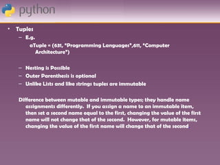 •   Tuples
    – E.g.
        aTuple = (631, “Programming Languages”,611, “Computer
           Architecture”)

    – Nesting is Possible
    – Outer Parenthesis is optional
    – Unlike Lists and like strings tuples are immutable

    Difference between mutable and immutable types; they handle name
       assignments differently. If you assign a name to an immutable item,
       then set a second name equal to the first, changing the value of the first
       name will not change that of the second. However, for mutable items,
       changing the value of the first name will change that of the second.
 