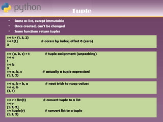 Tuple
 •   Same as list, except immutable
 •   Once created, can't be changed
 •   Some functions return tuples
>>> t = (1, 3, 2)
>>> t[1]            # access by index; offset 0 (zero)
3

>>> (a, b, c) = t      # tuple assignment (unpacking)
>>> a
1
>>> b
3
>>> a, b, c          # actually a tuple expression!
(1, 3, 2)

>>> a, b = b, a        # neat trick to swap values
>>> a, b
(3, 1)

>>> r = list(t)       # convert tuple to a list
>>> r
[1, 3, 2]
>>> tuple(r)           # convert list to a tuple
(1, 3, 2)
 