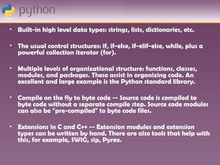 • Built-in high level data types: strings, lists, dictionaries, etc.

• The usual control structures: if, if-else, if-elif-else, while, plus a
  powerful collection iterator (for).

• Multiple levels of organizational structure: functions, classes,
  modules, and packages. These assist in organizing code. An
  excellent and large example is the Python standard library.

• Compile on the fly to byte code -- Source code is compiled to
  byte code without a separate compile step. Source code modules
  can also be "pre-compiled" to byte code files.

• Extensions in C and C++ -- Extension modules and extension
  types can be written by hand. There are also tools that help with
  this, for example, SWIG, sip, Pyrex.
 