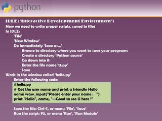 IDLE ("Interactive Development Environment")
Now we need to write proper scripts, saved in files
In IDLE:
     'File'
     'New Window'
     Do immediately 'Save as…'
           Browse to directory where you want to save your programs
           Create a directory 'Python course'
           Go down into it
           Enter the file name 't1.py'
           Save
Work in the window called ‘hello.py'
     Enter the following code:
     #hello.py
     # Get the user name and print a friendly Hello
     name =raw_input("Please enter your name : ")
     print "Hello", name, "--Good to see U here !"

    Save the file: Ctrl-S, or menu 'File', 'Save'
    Run the script: F5, or menu 'Run', 'Run Module'
 