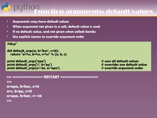 Function arguments: default values
•   Arguments may have default values
•   When argument not given in a call, default value is used
•   If no default value, and not given when called: bombs
•   Use explicit names to override argument order

#t8.p"
def default_args(a, b='bar', c=13):
  return "a=%s, b=%s, c=%s" % (a, b, c)
print default_args('apa')                                      # uses all default values
print default_args('s', b='py')                                # overrides one default value
print default_args(c=-26, a='apa')                             # override argument order

>>> ================ RESTART ====================
>>>
a=apa, b=bar, c=13
a=s, b=py, c=13
a=apa, b=bar, c=-26
>>>
 