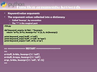 Function arguments: keywords
•   Keyword/value arguments
•   The argument values collected into a dictionary
    – Called 'kwargs', by convention
    – The ’**’ is the magical part
#t9.py First attempts to match existing argument names
    –
def keyword_args(a, b='bla', **kwargs):
  return "a=%s, b=%s, kwargs=%s" % (a, b, str(kwargs))
print keyword_args('stuff', c='call')
print keyword_args('stuff', c='call', b='apa')
print keyword_args(c='call', d=12, a='gr')


>>> =============== RESTART =====================
>>>
a=stuff, b=bla, kwargs={'c': 'call'}
a=stuff, b=apa, kwargs={'c': 'call'}
a=gr, b=bla, kwargs={'c': 'call', 'd': 12}
>>>
 
