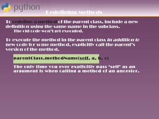 Redefining Methods
To redefine a method of the parent class, include a new
definition using the same name in the subclass.
   The old code won’t get executed.

To execute the method in the parent class in addition to
new code for some method, explicitly call the parent’s
version of the method.
   parentClass.methodName(self, a, b, c)

   The only time you ever explicitly pass ‘self’ as an
   argument is when calling a method of an ancestor.
 