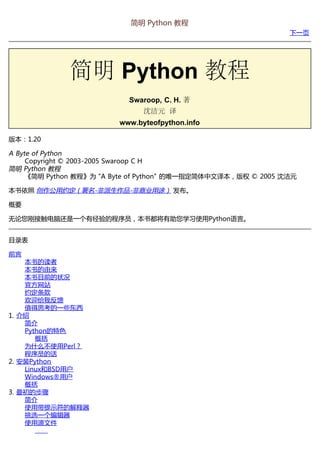 简明 Python 教程
                                                               下一页




             简明 Python 教程
                           Swaroop, C. H. 著
                               沈洁元 译
                         www.byteofpython.info

版本：1.20

A Byte of Python
     Copyright © 2003-2005 Swaroop C H
简明 Python 教程
     《简明 Python 教程》为 "A Byte of Python" 的唯一指定简体中文译本，版权 © 2005 沈洁元

本书依照 创作公用约定（署名-非派生作品-非商业用途） 发布。

概要

无论您刚接触电脑还是一个有经验的程序员，本书都将有助您学习使用Python语言。


目录表

前言
    本书的读者
    本书的由来
    本书目前的状况
    官方网站
    约定条款
    欢迎给我反馈
    值得思考的一些东西
1. 介绍
    简介
    Python的特色
       概括
    为什么不使用Perl？
    程序员的话
2. 安装Python
    Linux和BSD用户
    Windows®用户
    概括
3. 最初的步骤
    简介
    使用带提示符的解释器
    挑选一个编辑器
    使用源文件
 