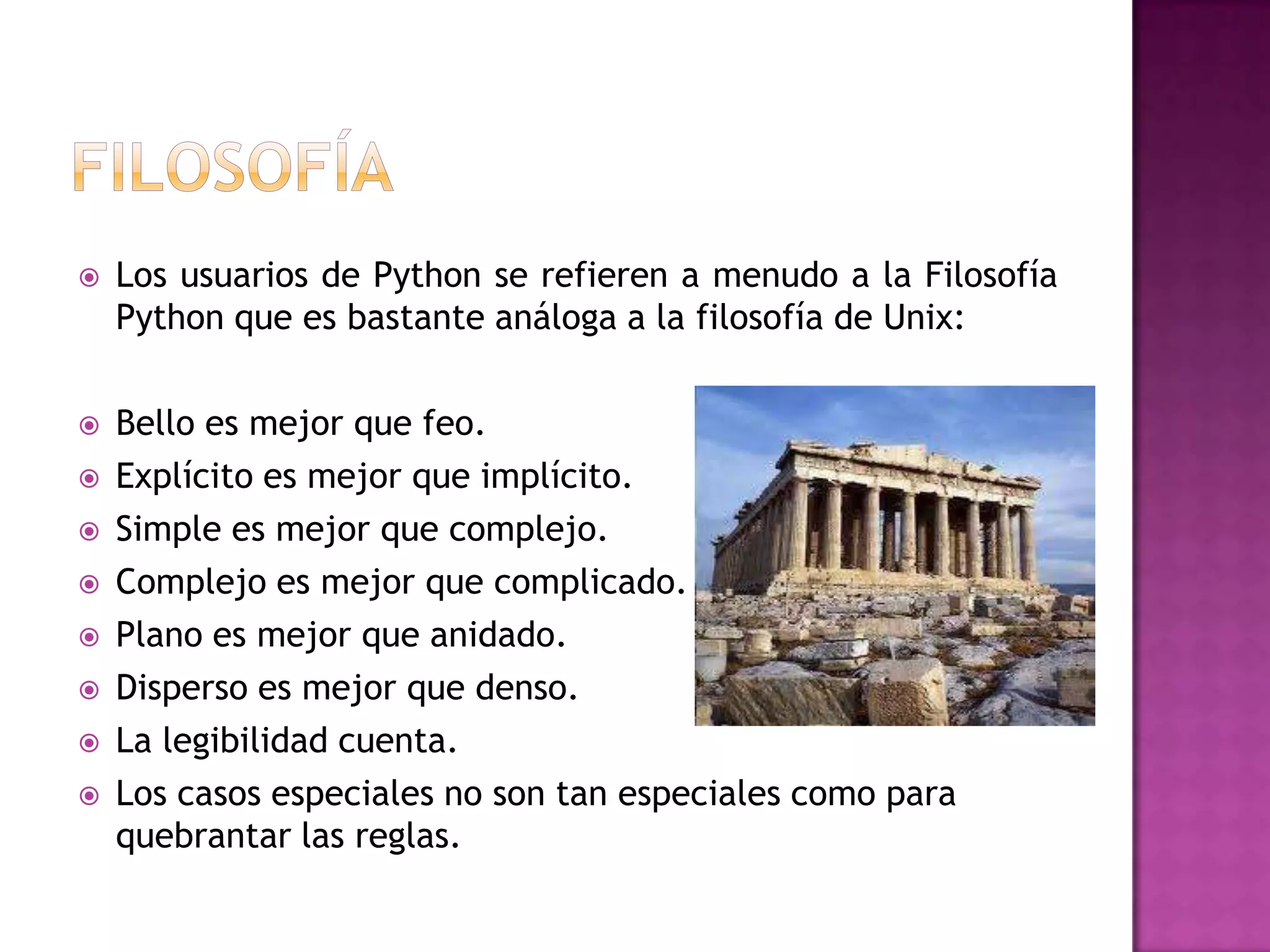    Los usuarios de Python se refieren a menudo a la Filosofía
    Python que es bastante análoga a la filosofía de Unix:

   Bello es mejor que feo.
   Explícito es mejor que implícito.
   Simple es mejor que complejo.
   Complejo es mejor que complicado.
   Plano es mejor que anidado.
   Disperso es mejor que denso.
   La legibilidad cuenta.
   Los casos especiales no son tan especiales como para
    quebrantar las reglas.
 