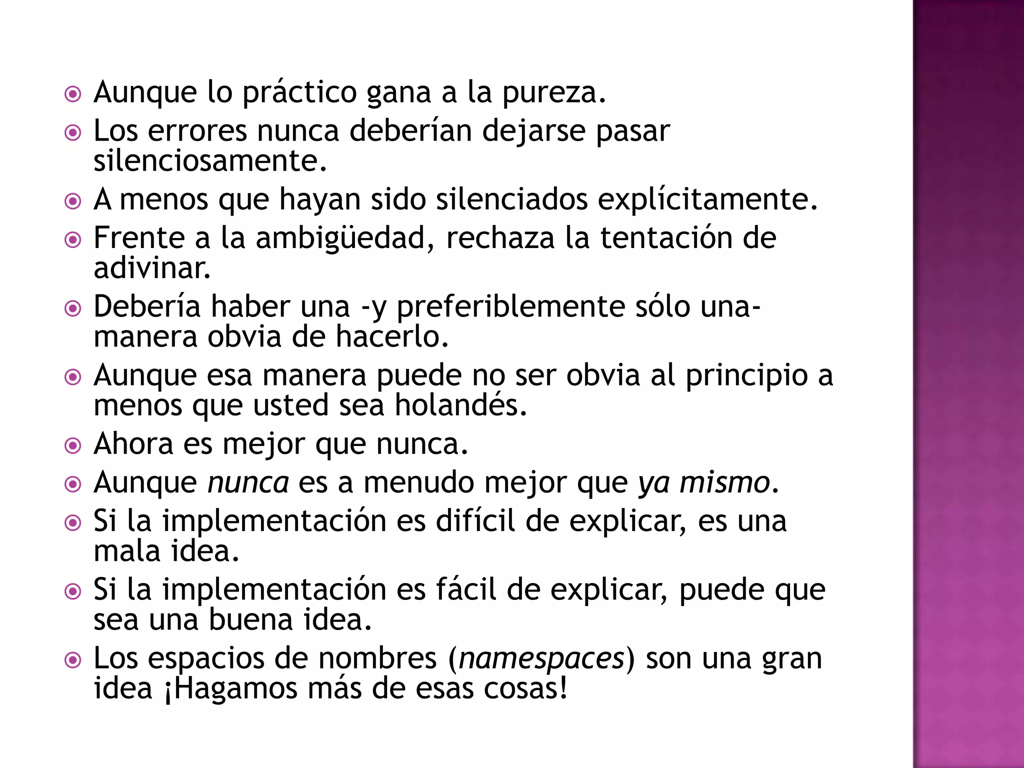    Aunque lo práctico gana a la pureza.
   Los errores nunca deberían dejarse pasar
    silenciosamente.
   A menos que hayan sido silenciados explícitamente.
   Frente a la ambigüedad, rechaza la tentación de
    adivinar.
   Debería haber una -y preferiblemente sólo una-
    manera obvia de hacerlo.
   Aunque esa manera puede no ser obvia al principio a
    menos que usted sea holandés.
   Ahora es mejor que nunca.
   Aunque nunca es a menudo mejor que ya mismo.
   Si la implementación es difícil de explicar, es una
    mala idea.
   Si la implementación es fácil de explicar, puede que
    sea una buena idea.
   Los espacios de nombres (namespaces) son una gran
    idea ¡Hagamos más de esas cosas!
 