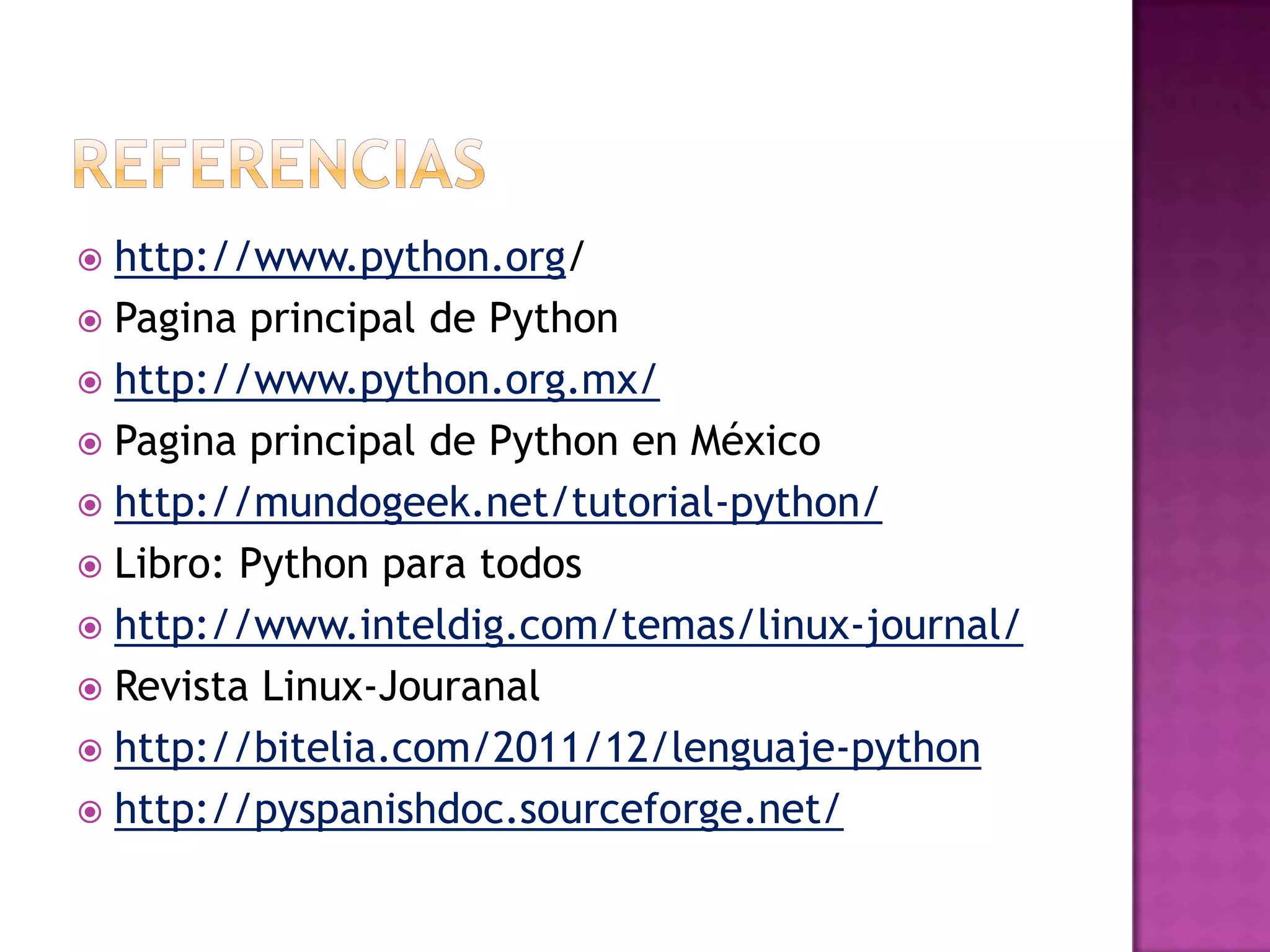  http://www.python.org/
 Pagina principal de Python
 http://www.python.org.mx/
 Pagina principal de Python en México
 http://mundogeek.net/tutorial-python/
 Libro: Python para todos
 http://www.inteldig.com/temas/linux-journal/
 Revista Linux-Jouranal
 http://bitelia.com/2011/12/lenguaje-python
 http://pyspanishdoc.sourceforge.net/
 
