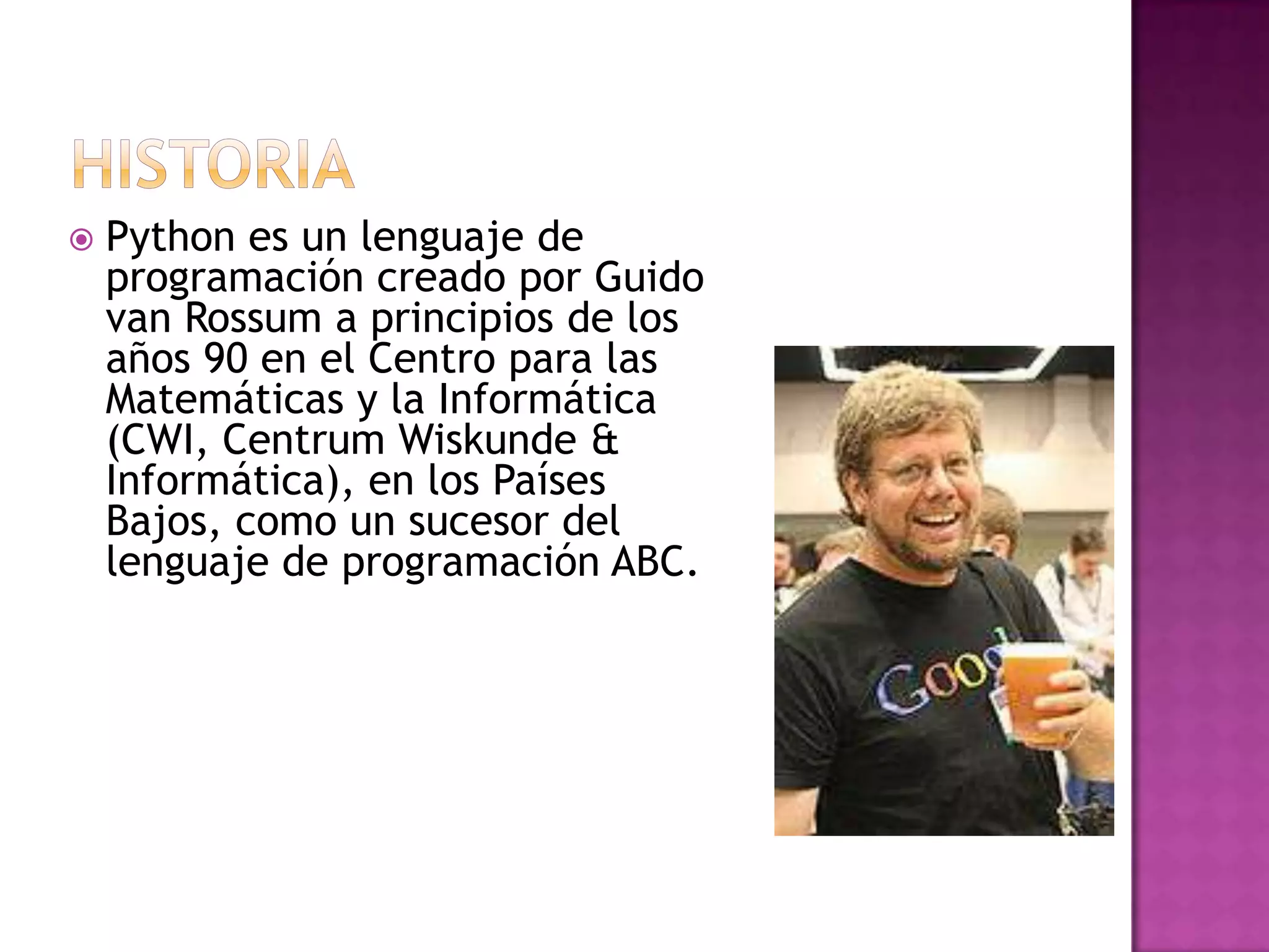    Python es un lenguaje de
    programación creado por Guido
    van Rossum a principios de los
    años 90 en el Centro para las
    Matemáticas y la Informática
    (CWI, Centrum Wiskunde &
    Informática), en los Países
    Bajos, como un sucesor del
    lenguaje de programación ABC.
 