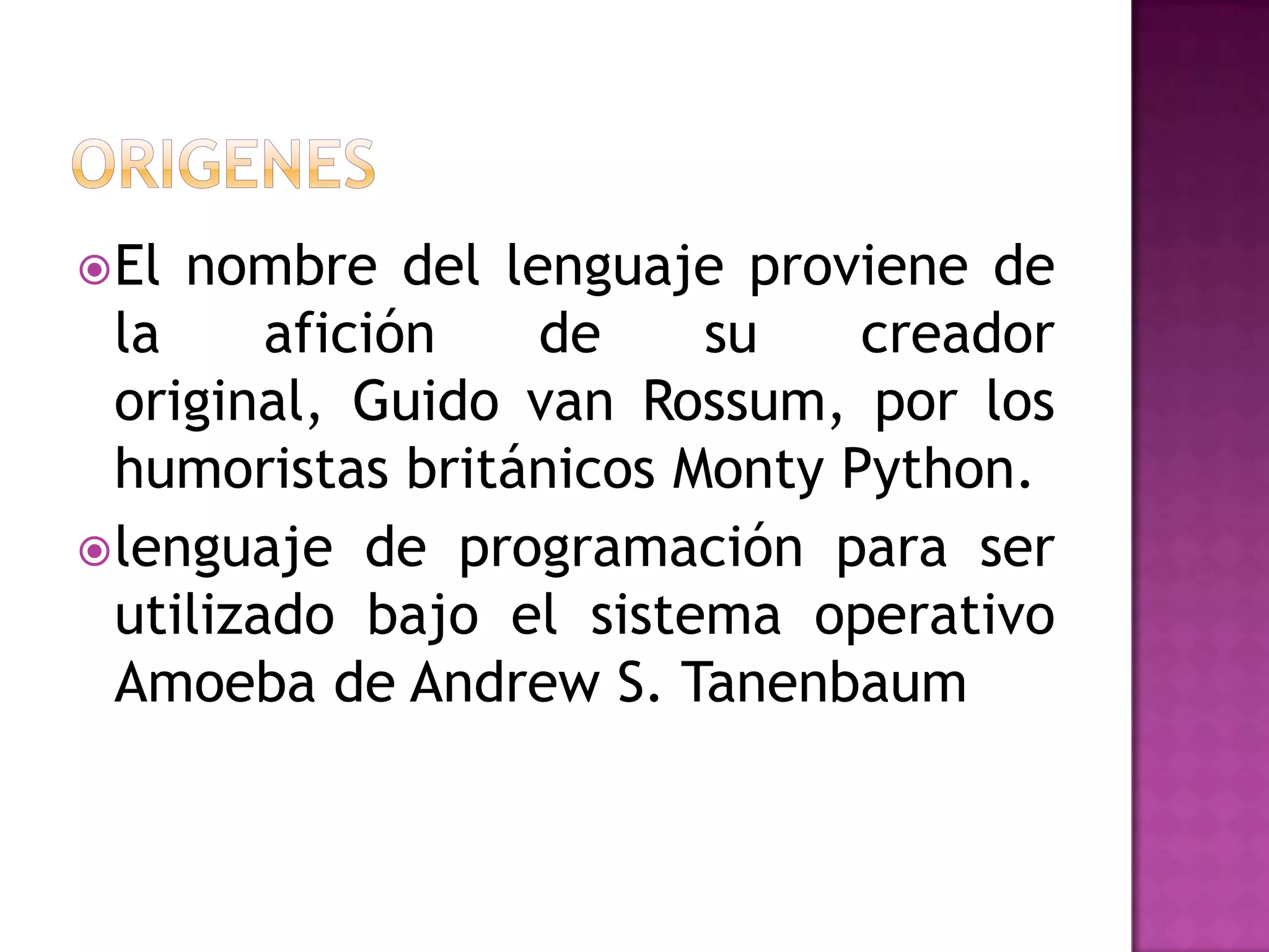  El nombre del lenguaje proviene de
  la     afición  de     su    creador
  original, Guido van Rossum, por los
  humoristas británicos Monty Python.
 lenguaje de programación para ser
  utilizado bajo el sistema operativo
  Amoeba de Andrew S. Tanenbaum
 