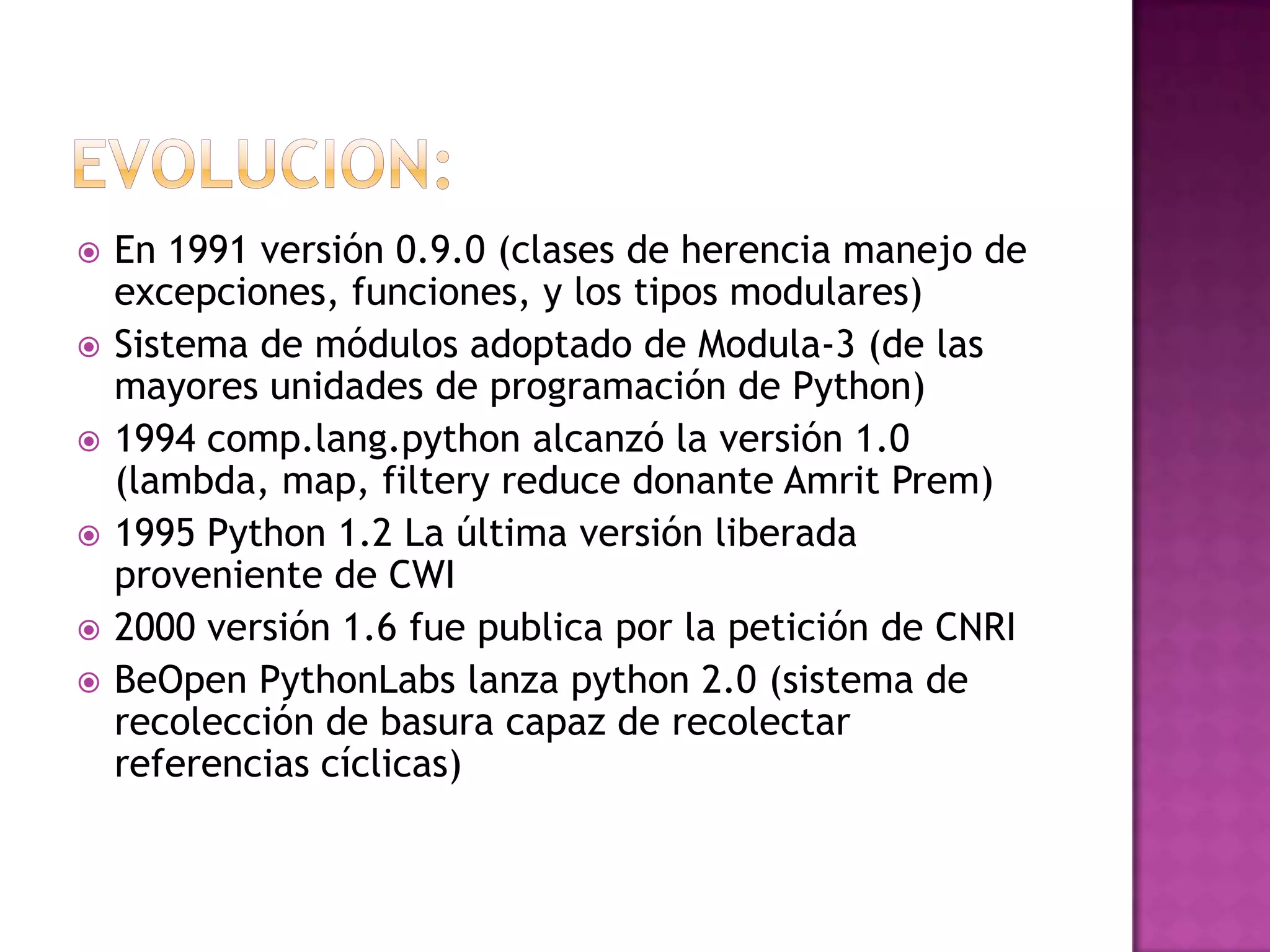    En 1991 versión 0.9.0 (clases de herencia manejo de
    excepciones, funciones, y los tipos modulares)
   Sistema de módulos adoptado de Modula-3 (de las
    mayores unidades de programación de Python)
   1994 comp.lang.python alcanzó la versión 1.0
    (lambda, map, filtery reduce donante Amrit Prem)
   1995 Python 1.2 La última versión liberada
    proveniente de CWI
   2000 versión 1.6 fue publica por la petición de CNRI
   BeOpen PythonLabs lanza python 2.0 (sistema de
    recolección de basura capaz de recolectar
    referencias cíclicas)
 