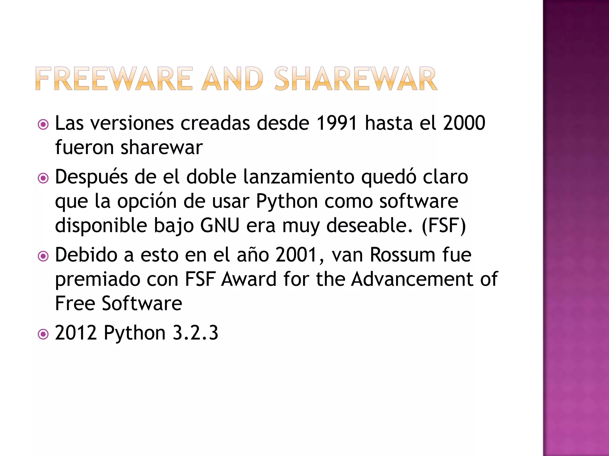  Las versiones creadas desde 1991 hasta el 2000
  fueron sharewar
 Después de el doble lanzamiento quedó claro
  que la opción de usar Python como software
  disponible bajo GNU era muy deseable. (FSF)
 Debido a esto en el año 2001, van Rossum fue
  premiado con FSF Award for the Advancement of
  Free Software
 2012 Python 3.2.3
 