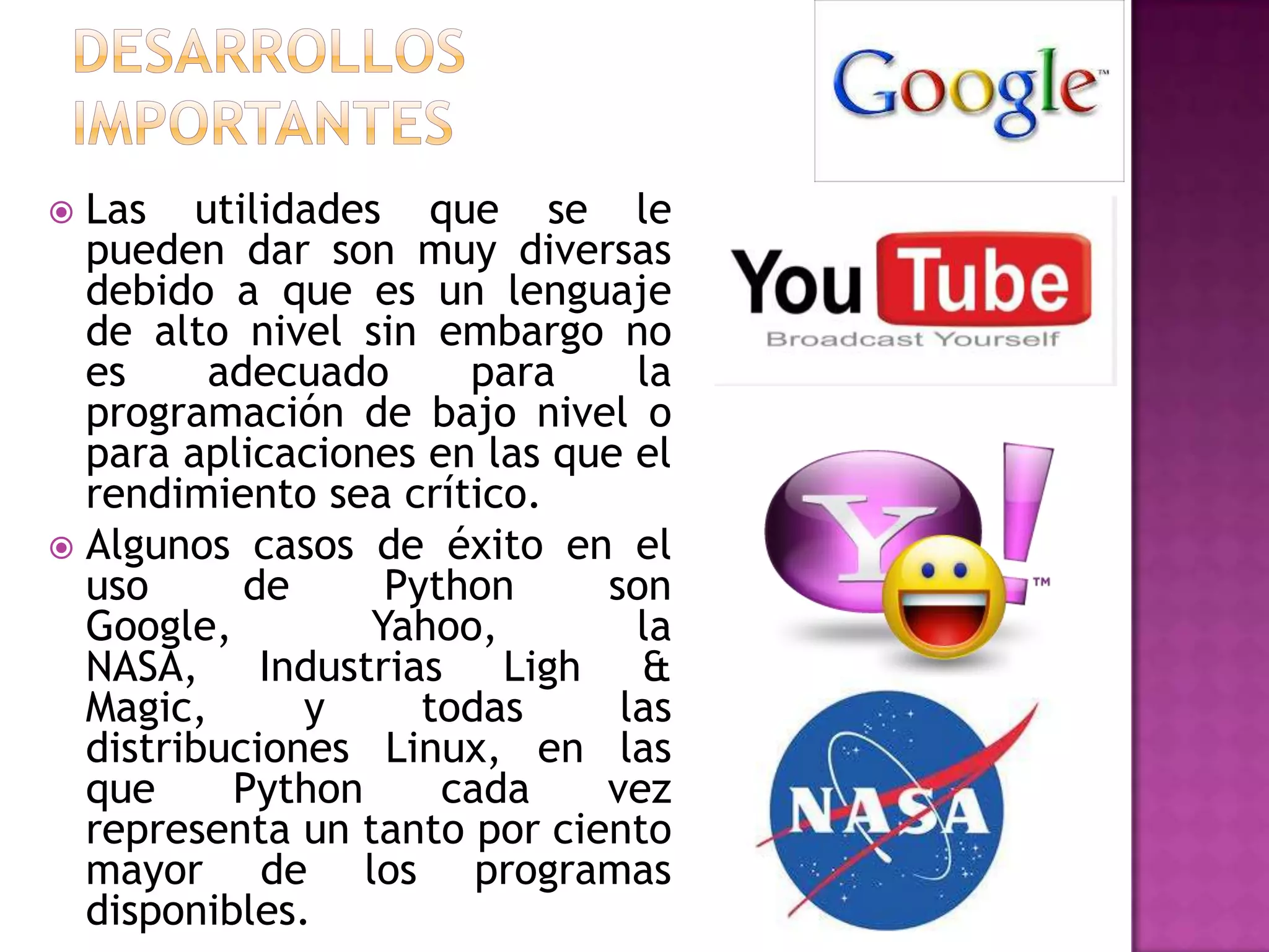  Las utilidades que se le
  pueden dar son muy diversas
  debido a que es un lenguaje
  de alto nivel sin embargo no
  es     adecuado     para     la
  programación de bajo nivel o
  para aplicaciones en las que el
  rendimiento sea crítico.
 Algunos casos de éxito en el
  uso      de     Python     son
  Google,        Yahoo,        la
  NASA, Industrias Ligh &
  Magic,      y     todas     las
  distribuciones Linux, en las
  que     Python     cada    vez
  representa un tanto por ciento
  mayor de los programas
  disponibles.
 