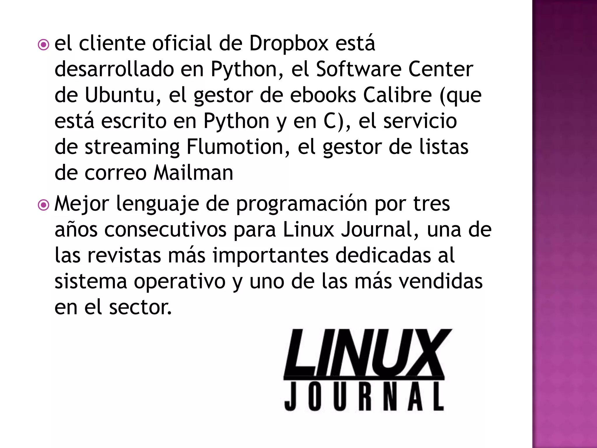  el cliente oficial de Dropbox está
  desarrollado en Python, el Software Center
  de Ubuntu, el gestor de ebooks Calibre (que
  está escrito en Python y en C), el servicio
  de streaming Flumotion, el gestor de listas
  de correo Mailman
 Mejor lenguaje de programación por tres
  años consecutivos para Linux Journal, una de
  las revistas más importantes dedicadas al
  sistema operativo y uno de las más vendidas
  en el sector.
 