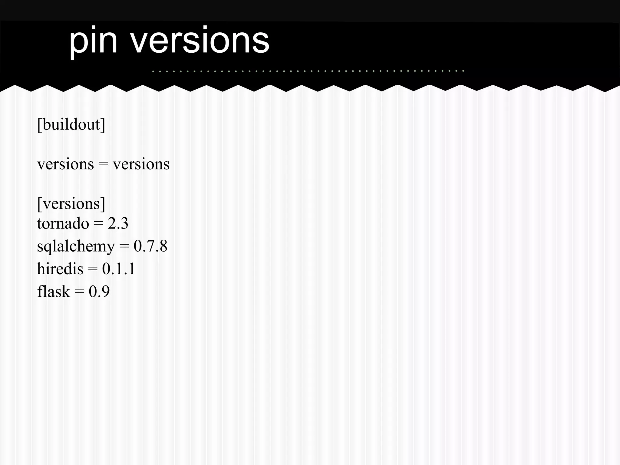 pin versions

[buildout]

versions = versions

[versions]
tornado = 2.3
sqlalchemy = 0.7.8
hiredis = 0.1.1
flask = 0.9
 