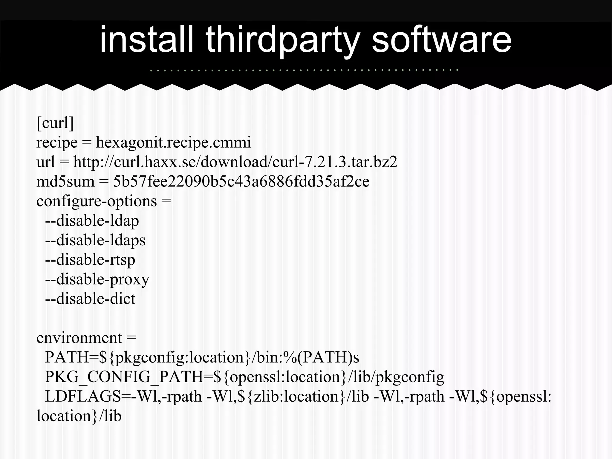 install thirdparty software

[curl]
recipe = hexagonit.recipe.cmmi
url = http://curl.haxx.se/download/curl-7.21.3.tar.bz2
md5sum = 5b57fee22090b5c43a6886fdd35af2ce
configure-options =
 --disable-ldap
 --disable-ldaps
 --disable-rtsp
 --disable-proxy
 --disable-dict

environment =
 PATH=${pkgconfig:location}/bin:%(PATH)s
 PKG_CONFIG_PATH=${openssl:location}/lib/pkgconfig
 LDFLAGS=-Wl,-rpath -Wl,${zlib:location}/lib -Wl,-rpath -Wl,${openssl:
location}/lib
 