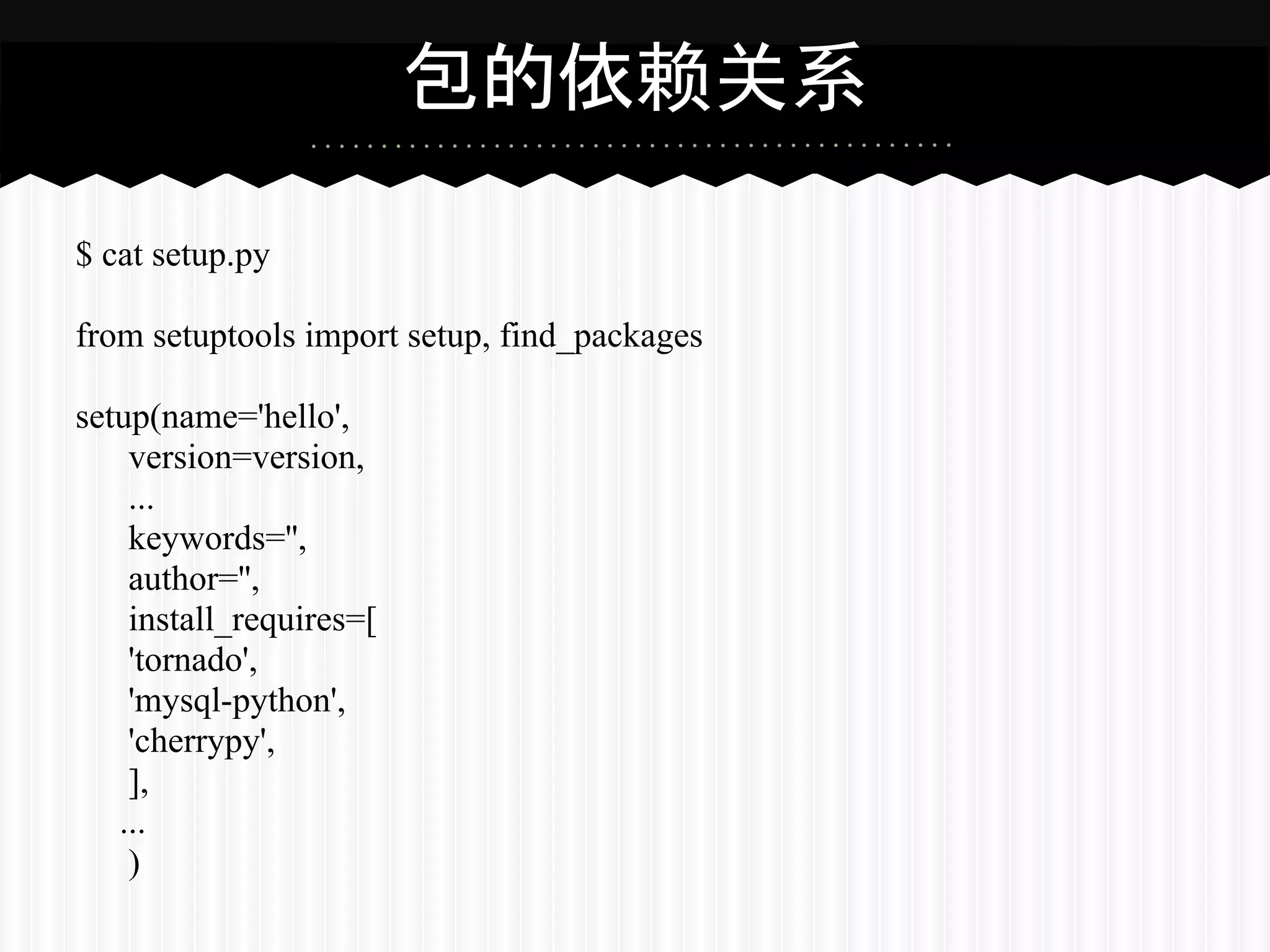 包的依赖关系

$ cat setup.py

from setuptools import setup, find_packages

setup(name='hello',
    version=version,
    ...
    keywords='',
    author='',
    install_requires=[
    'tornado',
    'mysql-python',
    'cherrypy',
    ],
   ...
    )
 