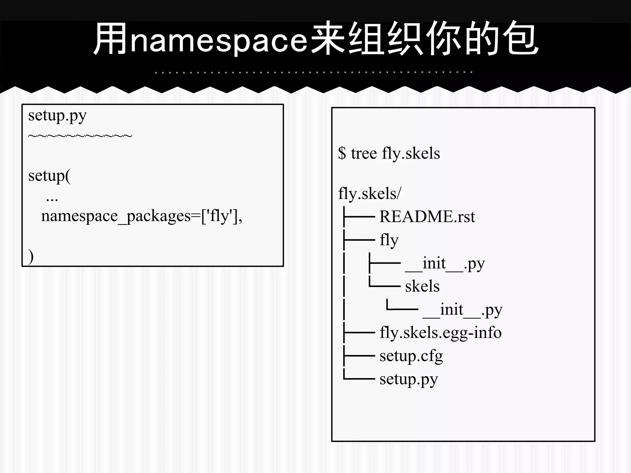 用namespace来组织你的包
setup.py
~~~~~~~~~~~
                                $ tree fly.skels
setup(
   ...                          fly.skels/
  namespace_packages=['fly'],   ├── README.rst
                                ├── fly
)                               │ ├── __init__.py
                                │ └── skels
                                │     └── __init__.py
                                ├── fly.skels.egg-info
                                ├── setup.cfg
                                └── setup.py
 