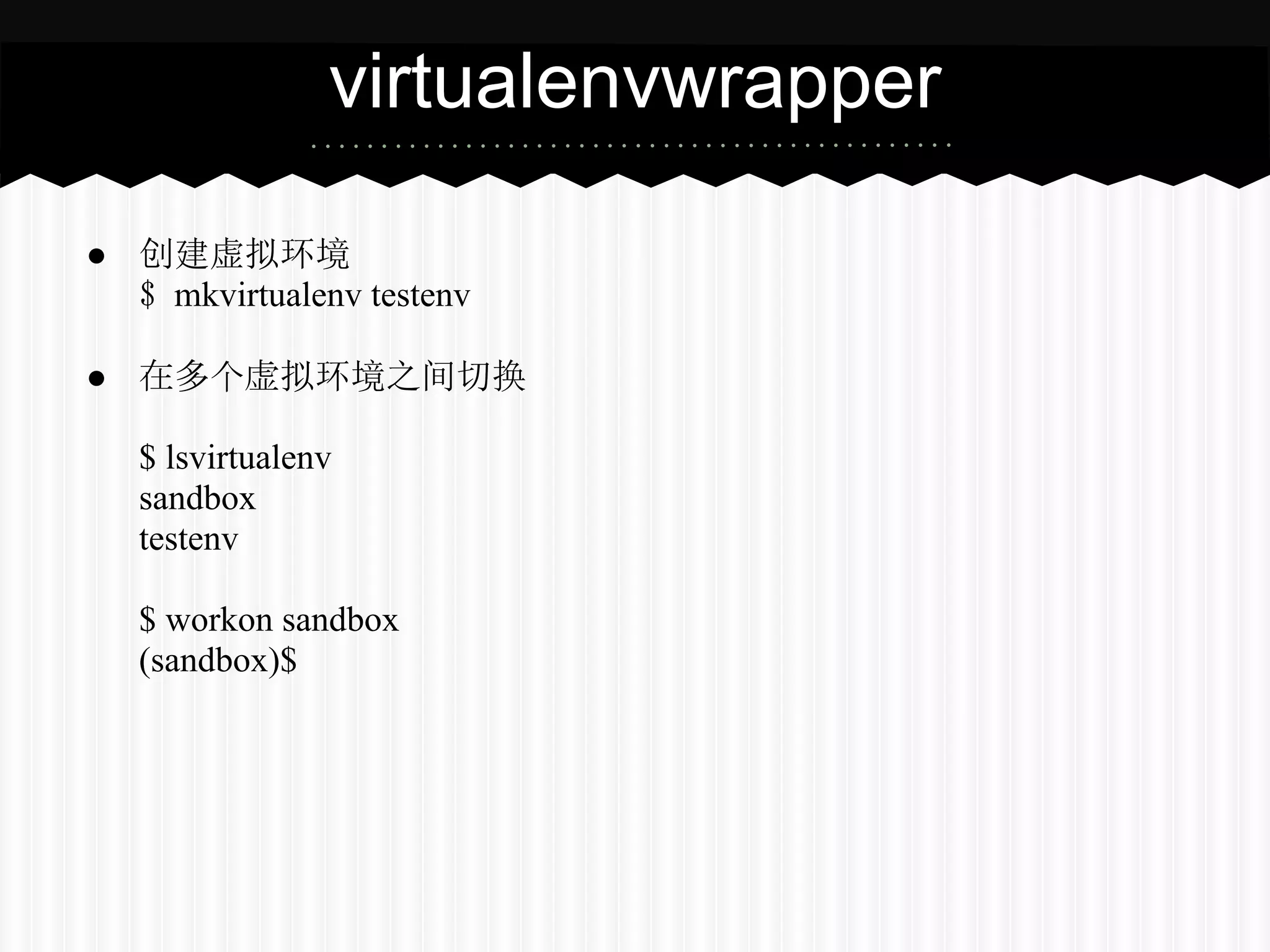 virtualenvwrapper

● 创建虚拟环境
  $ mkvirtualenv testenv

● 在多个虚拟环境之间切换

   $ lsvirtualenv
   sandbox
   testenv

   $ workon sandbox
   (sandbox)$
 
