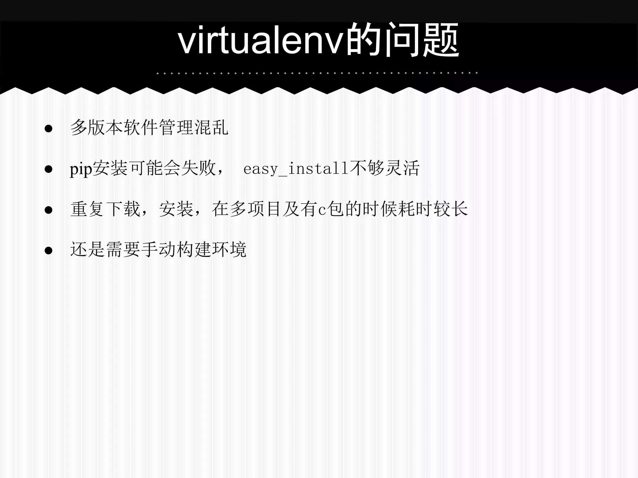 virtualenv的问题

● 多版本软件管理混乱

● pip安装可能会失败， easy_install不够灵活

● 重复下载，安装，在多项目及有c包的时候耗时较长

● 还是需要手动构建环境
 