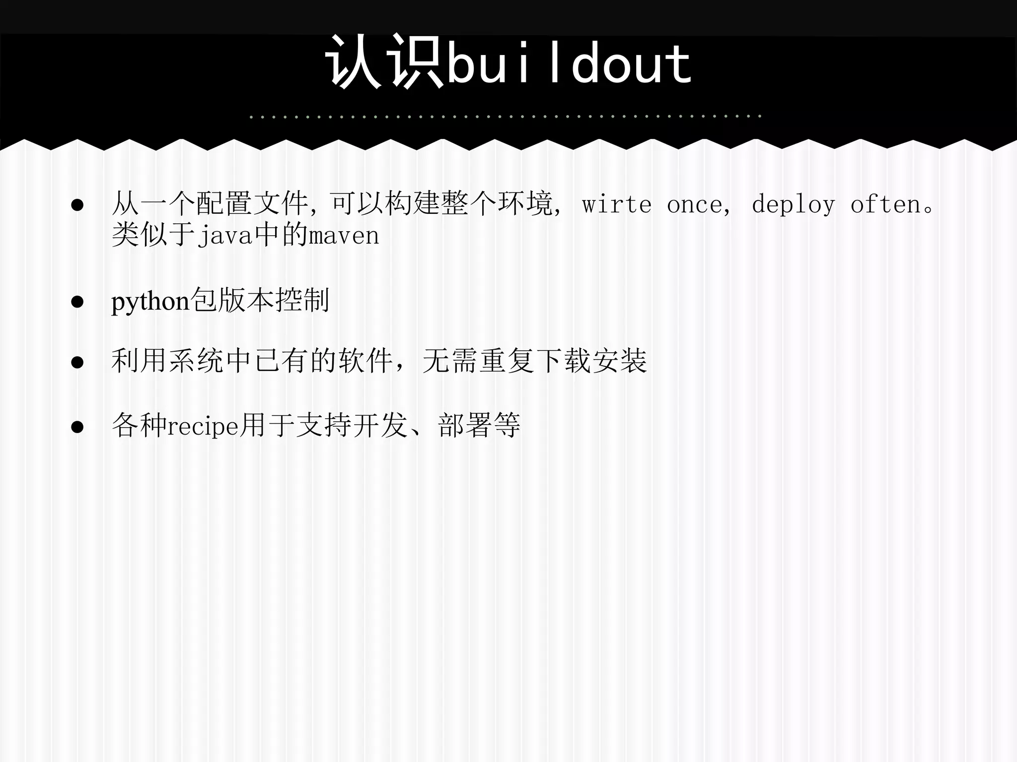 认识buildout

● 从一个配置文件，可以构建整个环境, wirte once, deploy often。
  类似于java中的maven

● python包版本控制

● 利用系统中已有的软件，无需重复下载安装

● 各种recipe用于支持开发、部署等
 