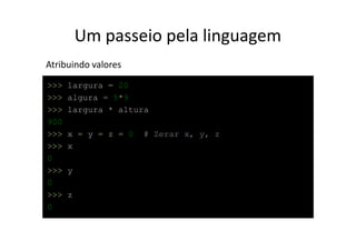 Um passeio pela linguagem
Atribuindo valores
>>>   largura = 20
>>>   algura = 5*9
>>>   largura * altura
900
>>>   x = y = z = 0   # Zerar x, y, z
>>>   x
0
>>>   y
0
>>>   z
0
 
