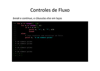 Controles de Fluxo
break e continue, e cláusulas else em laços
>>>   for n in range(2, 10):
...       for x in range(2, n):
...           if n % x == 0:
...               print n, '=', x, '*', n/x
...               break
...       else:
...           # laço terminou sem encontrar um fator
...           print n, 'é um número primo'
...
2 é   um número   primo
3 é   um número   primo
4 =   2 * 2
5 é   um número   primo
6 =   2 * 3
7 é   um número   primo
8 =   2 * 4
9 =   3 * 3
 