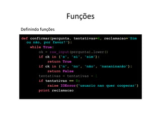 Funções
Definindo funções
def confirmar(pergunta, tentativas=4, reclamacao='Sim
  ou não, por favor!‘):
    while True:
        ok = raw_input(pergunta).lower()
        if ok in ('s', 'si', 'sim'):
            return True
        if ok in ('n', 'no', 'não', 'nananinanão'):
            return False
        tentativas = tentativas - 1
        if tentativas == 0:
            raise IOError('usuario nao quer cooperar')
        print reclamacao
 