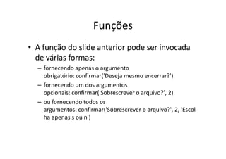 Funções
• A função do slide anterior pode ser invocada
  de várias formas:
  – fornecendo apenas o argumento
    obrigatório: confirmar('Deseja mesmo encerrar?')
  – fornecendo um dos argumentos
    opcionais: confirmar('Sobrescrever o arquivo?', 2)
  – ou fornecendo todos os
    argumentos: confirmar('Sobrescrever o arquivo?', 2, 'Escol
    ha apenas s ou n')
 