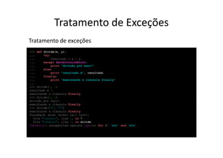 Tratamento de Exceções
Tratamento de exceções
>>> def divide(x, y):
...     try:
...         resultado = x / y
...     except ZeroDivisionError:
...         print "divisão por zero!“
...     else:
...         print "resultado é", resultado
...     finally:
...         print "executando a cláusula finally"
...
>>> divide(2, 1)
resultado é 2
executando a cláusula finally
>>> divide(2, 0)
divisão por zero!
executando a cláusula finally
>>> divide("2", "1")
executando a cláusula finally
Traceback (most recent call last):
  File "<stdin>", line 1, in ?
  File "<stdin>", line 3, in divide
TypeError: unsupported operand type(s) for /: 'str' and 'str'
 