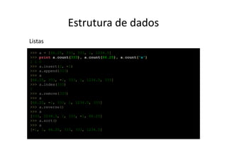 Estrutura de dados
Listas
>>> a = [66.25, 333, 333, 1, 1234.5]
>>> print a.count(333), a.count(66.25), a.count('x')
2 1 0
>>> a.insert(2, -1)
>>> a.append(333)
>>> a
[66.25, 333, -1, 333, 1, 1234.5, 333]
>>> a.index(333)
1
>>> a.remove(333)
>>> a
[66.25, -1, 333, 1, 1234.5, 333]
>>> a.reverse()
>>> a
[333, 1234.5, 1, 333, -1, 66.25]
>>> a.sort()
>>> a
[-1, 1, 66.25, 333, 333, 1234.5]
 
