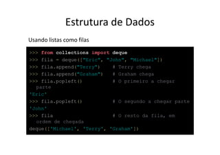 Estrutura de Dados
Usando listas como filas
>>> from collections import deque
>>> fila = deque(["Eric", "John", "Michael"])
>>> fila.append("Terry")    # Terry chega
>>> fila.append("Graham")   # Graham chega
>>> fila.popleft()          # O primeiro a chegar
  parte
'Eric'
>>> fila.popleft()          # O segundo a chegar parte
'John'
>>> fila                    # O resto da fila, em
  ordem de chegada
deque(['Michael', 'Terry', 'Graham'])
 