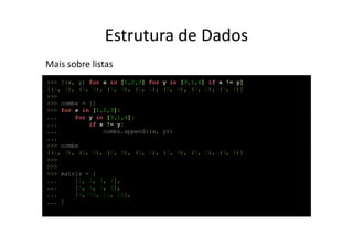 Estrutura de Dados
Mais sobre listas
>>> [(x, y) for x in [1,2,3] for   y in [3,1,4] if x != y]
[(1, 3), (1, 4), (2, 3), (2, 1),   (2, 4), (3, 1), (3, 4)]
>>>
>>> combs = []
>>> for x in [1,2,3]:
...     for y in [3,1,4]:
...         if x != y:
...             combs.append((x,   y))
...
>>> combs
[(1, 3), (1, 4), (2, 3), (2, 1),   (2, 4), (3, 1), (3, 4)]
>>>
>>>
>>> matriz = [
...     [1, 2, 3, 4],
...     [5, 6, 7, 8],
...     [9, 10, 11, 12],
... ]
 
