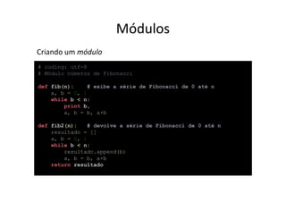 Módulos
Criando um módulo
# coding: utf-8
# Módulo números de Fibonacci

def fib(n):     # exibe a série de Fibonacci de 0 até n
    a, b = 0, 1
    while b < n:
        print b,
        a, b = b, a+b

def fib2(n):    # devolve a série de Fibonacci de 0 até n
    resultado = []
    a, b = 0, 1
    while b < n:
        resultado.append(b)
        a, b = b, a+b
    return resultado
 