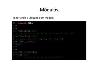 Módulos
Importando e utilizando um módulo
>>> import fibo
>>>
>>>
>>> fibo.fib(1000)
1 1 2 3 5 8 13 21 34 55 89 144 233 377 610 987
>>> fibo.fib2(100)
[1, 1, 2, 3, 5, 8, 13, 21, 34, 55, 89]
>>> fibo.__name__
'fibo'
>>>
>>>
>>> fib = fibo.fib
>>> fib(500)
1 1 2 3 5 8 13 21 34 55 89 144 233 377
 