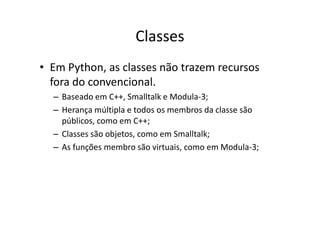 Classes
• Em Python, as classes não trazem recursos
  fora do convencional.
  – Baseado em C++, Smalltalk e Modula-3;
  – Herança múltipla e todos os membros da classe são
    públicos, como em C++;
  – Classes são objetos, como em Smalltalk;
  – As funções membro são virtuais, como em Modula-3;
 