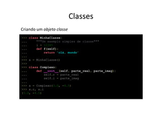 Classes
Criando um objeto classe
>>> class MinhaClasse:
...     """Um exemplo simples de classe"""
...     i = 12345
...     def f(self):
...          return 'olá, mundo'
...
>>> x = MinhaClasse()
>>>
>>> class Complexo:
...     def __init__(self, parte_real, parte_imag):
...          self.r = parte_real
...          self.i = parte_imag
...
>>> x = Complexo(3.0, -4.5)
>>> x.r, x.i
(3.0, -4.5)
 