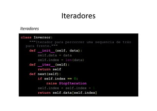 Iteradores
Iteradores
class Inversor:
    """Iterador para percorrer uma sequencia de trás
  para frente."""
    def __init__(self, data):
        self.data = data
        self.index = len(data)
    def __iter__(self):
        return self
    def next(self):
        if self.index == 0:
            raise StopIteration
        self.index = self.index - 1
        return self.data[self.index]
 