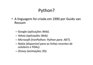 Python?
• A linguagem foi criada em 1990 por Guido van
  Rossum

  – Google (aplicações Web).
  – Yahoo (aplicações Web).
  – Microsoft (IronPython: Python para .NET).
  – Nokia (disponível para as linhas recentes de
    celulares e PDAs).
  – Disney (animações 3D).
 