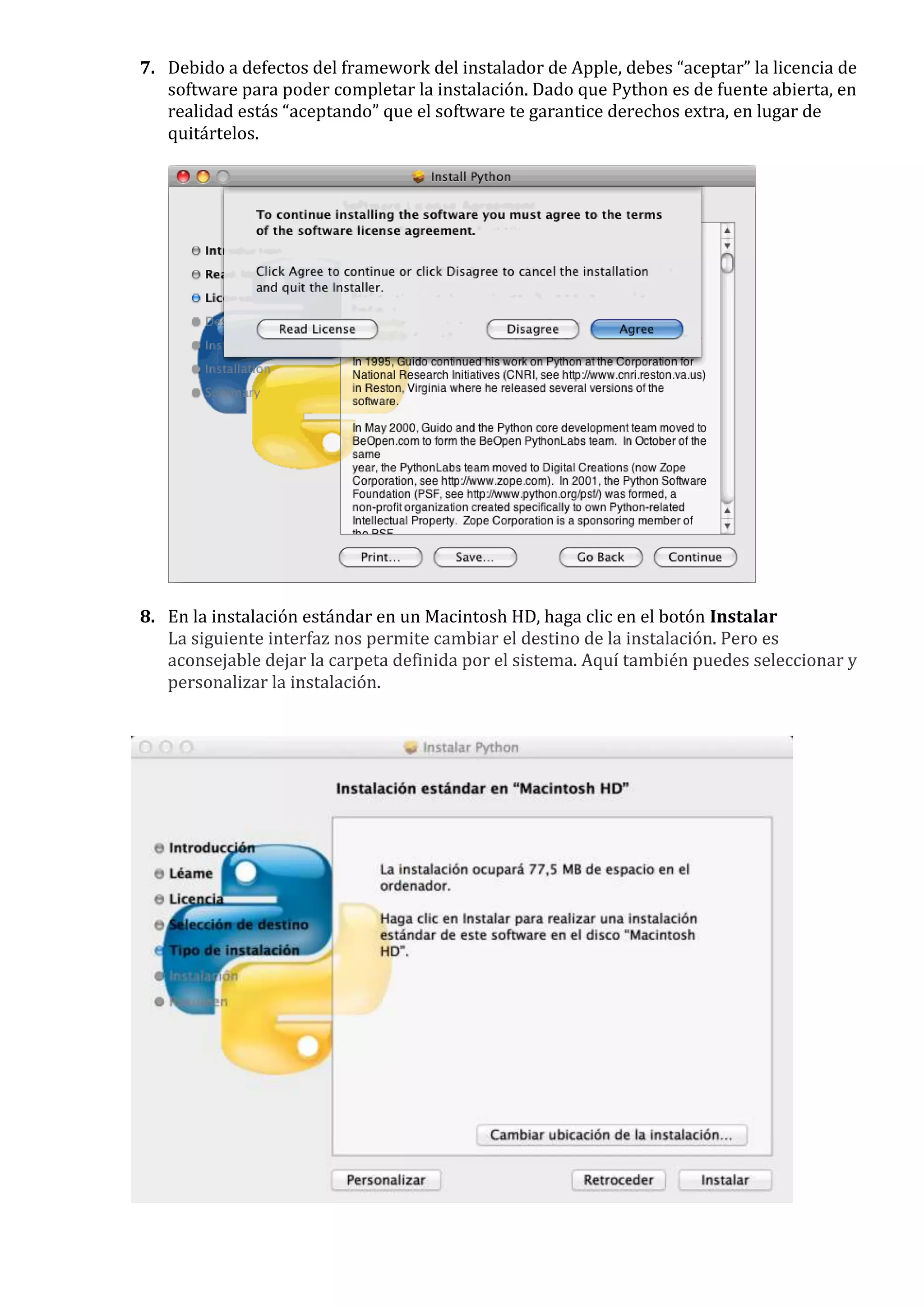 7. Debido a defectos del framework del instalador de Apple, debes “aceptar” la licencia de
   software para poder completar la instalación. Dado que Python es de fuente abierta, en
   realidad estás “aceptando” que el software te garantice derechos extra, en lugar de
   quitártelos.




8. En la instalación estándar en un Macintosh HD, haga clic en el botón Instalar
   La siguiente interfaz nos permite cambiar el destino de la instalación. Pero es
   aconsejable dejar la carpeta definida por el sistema. Aquí también puedes seleccionar y
   personalizar la instalación.
 