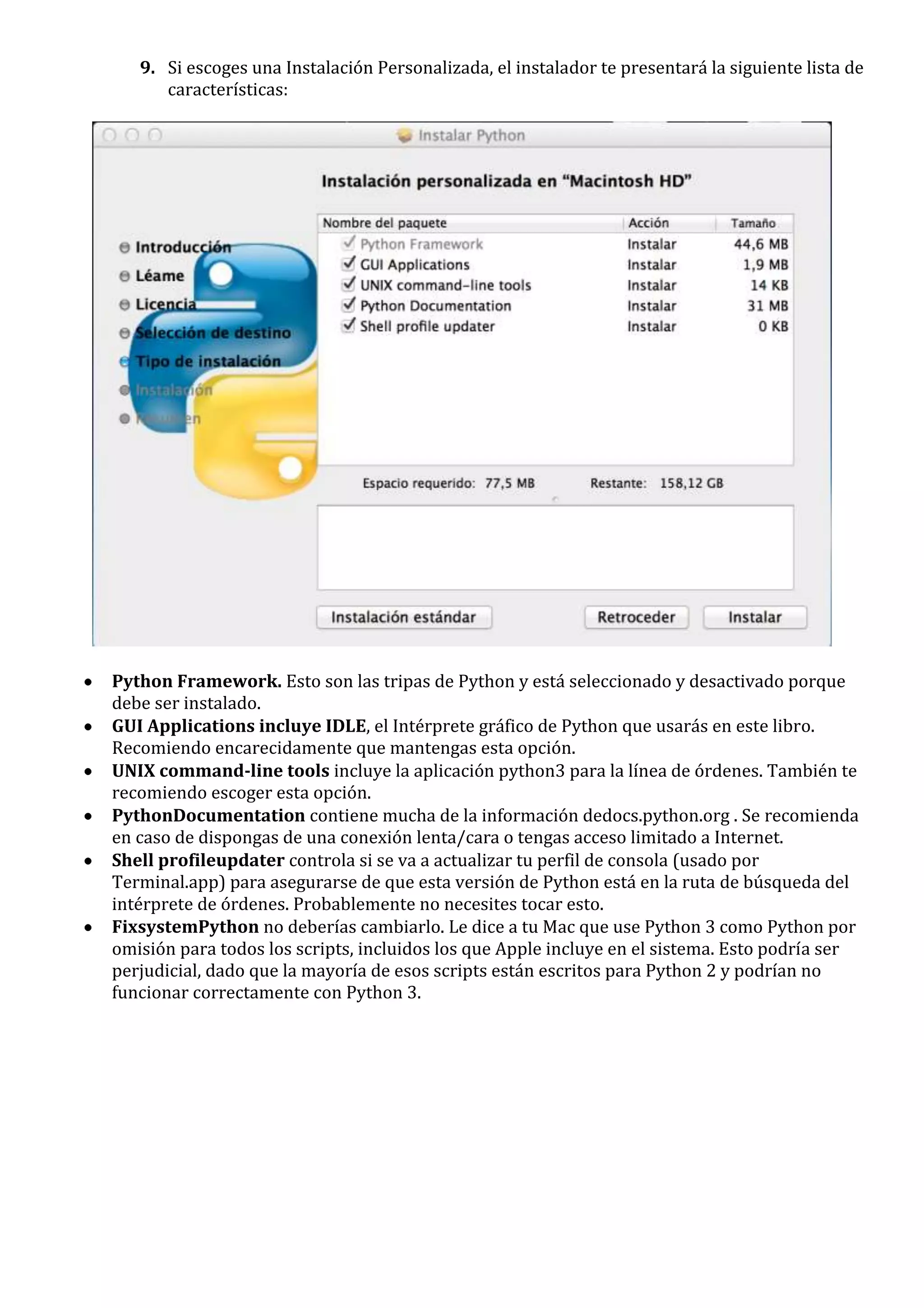 9. Si escoges una Instalación Personalizada, el instalador te presentará la siguiente lista de
      características:




Python Framework. Esto son las tripas de Python y está seleccionado y desactivado porque
debe ser instalado.
GUI Applications incluye IDLE, el Intérprete gráfico de Python que usarás en este libro.
Recomiendo encarecidamente que mantengas esta opción.
UNIX command-line tools incluye la aplicación python3 para la línea de órdenes. También te
recomiendo escoger esta opción.
PythonDocumentation contiene mucha de la información dedocs.python.org . Se recomienda
en caso de dispongas de una conexión lenta/cara o tengas acceso limitado a Internet.
Shell profileupdater controla si se va a actualizar tu perfil de consola (usado por
Terminal.app) para asegurarse de que esta versión de Python está en la ruta de búsqueda del
intérprete de órdenes. Probablemente no necesites tocar esto.
FixsystemPython no deberías cambiarlo. Le dice a tu Mac que use Python 3 como Python por
omisión para todos los scripts, incluidos los que Apple incluye en el sistema. Esto podría ser
perjudicial, dado que la mayoría de esos scripts están escritos para Python 2 y podrían no
funcionar correctamente con Python 3.
 
