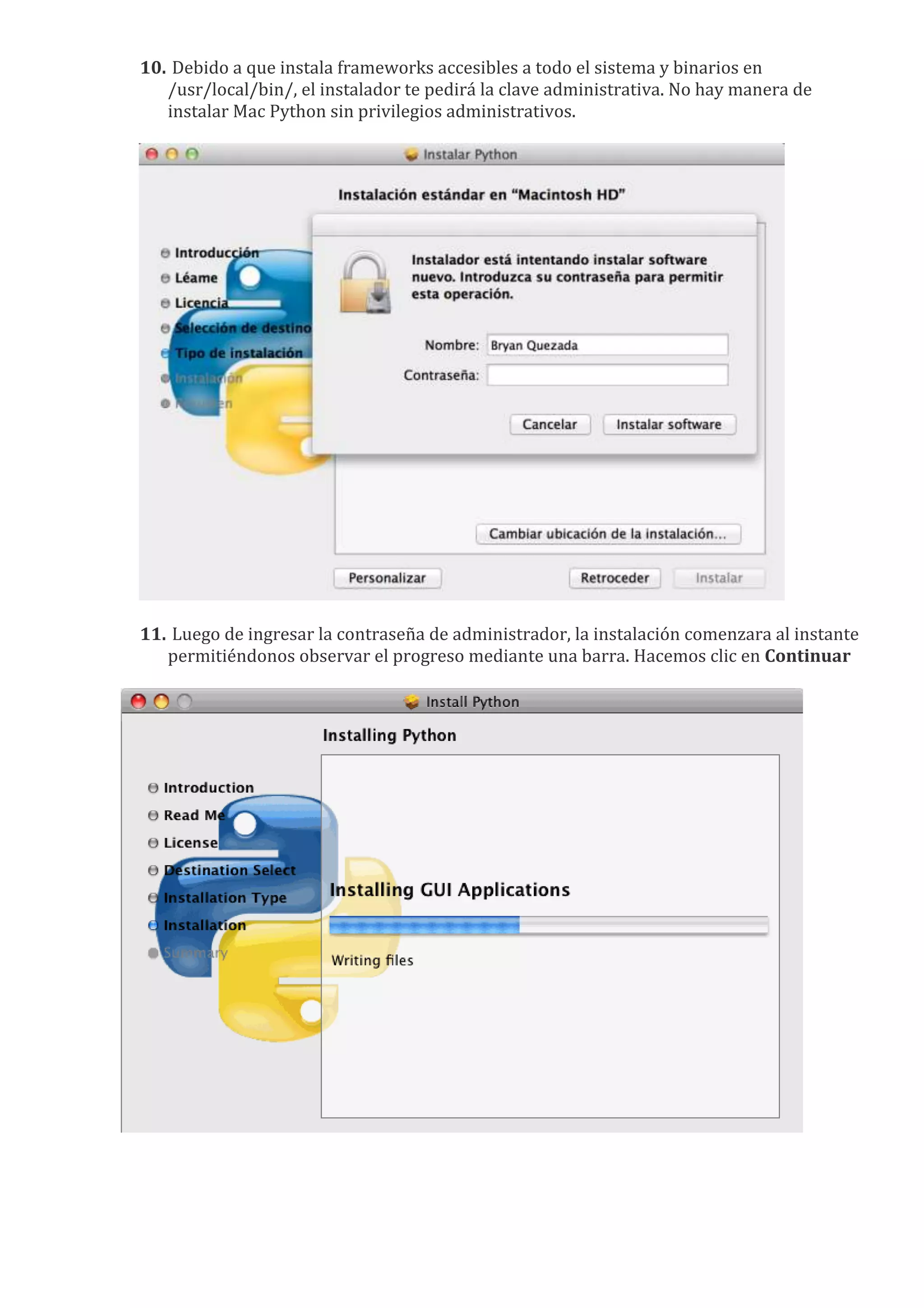 10. Debido a que instala frameworks accesibles a todo el sistema y binarios en
   /usr/local/bin/, el instalador te pedirá la clave administrativa. No hay manera de
   instalar Mac Python sin privilegios administrativos.




11. Luego de ingresar la contraseña de administrador, la instalación comenzara al instante
   permitiéndonos observar el progreso mediante una barra. Hacemos clic en Continuar
 