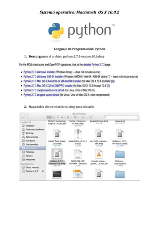 Sistema operativo: Macintosh OS X 10.8.2




                      Lenguaje de Programación: Python

1. Descargamos el archivo python-2.7.3-macosx10.6.dmg




2. Haga doble clic en el archivo .dmg para iniciarlo
 