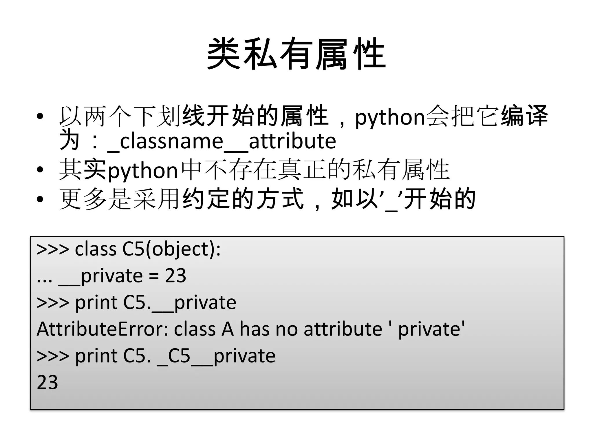 类私有属性
• 以两个下划线开始的属性，python会把它编译
  为：_classname__attribute
• 其实python中不存在真正的私有属性
• 更多是采用约定的方式，如以’_’开始的
>>> class C5(object):
... __private = 23
>>> print C5.__private
AttributeError: class A has no attribute ' private'
>>> print C5. _C5__private
23
 
