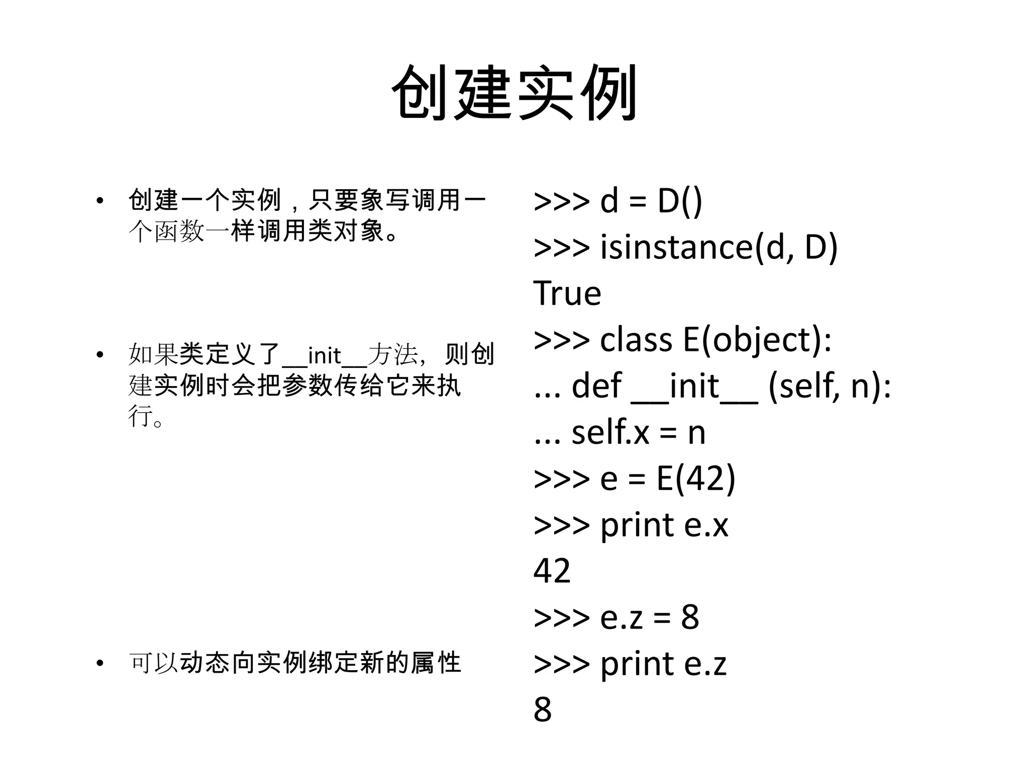 创建实例
• 创建一个实例，只要象写调用一        >>> d = D()
  个函数一样调用类对象。
                        >>> isinstance(d, D)
                        True
• 如果类定义了__init__方法，则创   >>> class E(object):
  建实例时会把参数传给它来执         ... def __init__ (self, n):
  行。
                        ... self.x = n
                        >>> e = E(42)
                        >>> print e.x
                        42
                        >>> e.z = 8
• 可以动态向实例绑定新的属性         >>> print e.z
                        8
 
