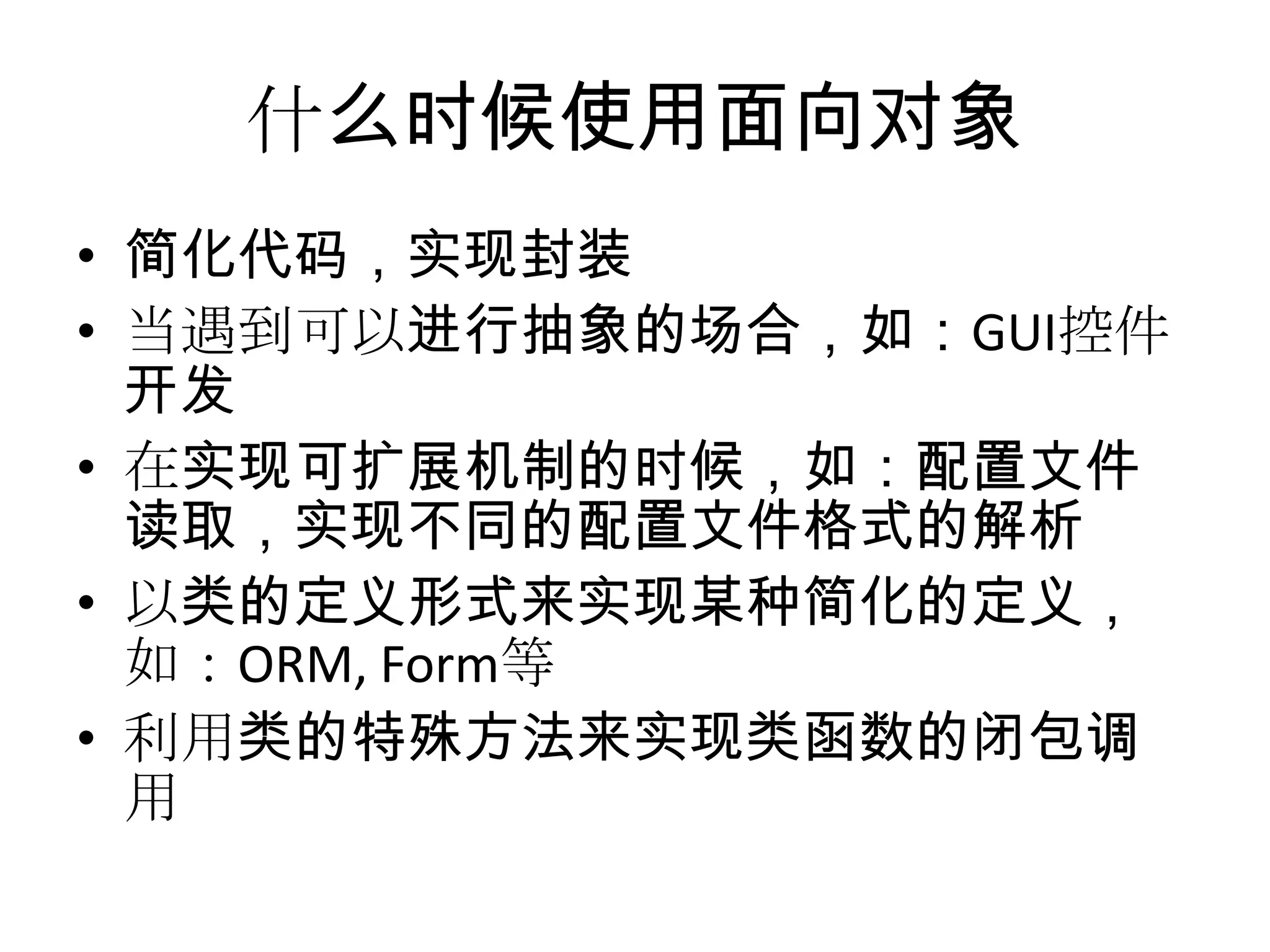 什么时候使用面向对象
• 简化代码，实现封装
• 当遇到可以进行抽象的场合，如：GUI控件
  开发
• 在实现可扩展机制的时候，如：配置文件
  读取，实现不同的配置文件格式的解析
• 以类的定义形式来实现某种简化的定义，
  如：ORM, Form等
• 利用类的特殊方法来实现类函数的闭包调
  用
 