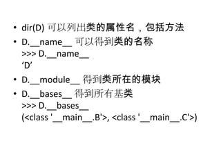 • dir(D) 可以列出类的属性名，包括方法
• D.__name__ 可以得到类的名称
  >>> D.__name__
  ‘D’
• D.__module__ 得到类所在的模块
• D.__bases__ 得到所有基类
  >>> D.__bases__
  (<class '__main__.B'>, <class '__main__.C'>)
 
