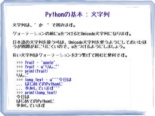 Pythonの基本 : 文字列
文字列は、' か “ で囲みます。
クォーテーションの前にuをつけるとUnicode文字列になります。
日本語の文字列を扱う時は、Unicode文字列を使うようにしておいたほ
うが問題が起こりにくいので、uをつけるようにしましょう。
長い文字列はクォーテーションを3つ繋げて囲むと便利です。
>>> fruit = 'apple'
>>> fruit = u'りんご'
>>> print(fruit)
りんご
>>> long_text = u'''今日は
... はじめてのPythonに
... 参加しています'''
>>> print(long_text)
今日は
はじめてのPythonに
参加しています
 